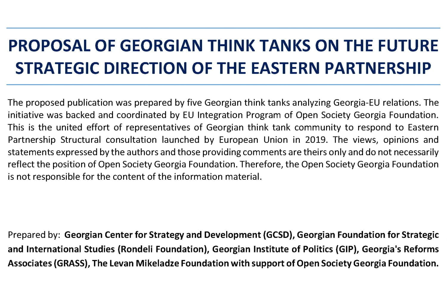 The proposed publication was prepared by five Georgian think tanks analyzing Georgia-EU relations. The initiative was backed and coordinated by EU Integration Program of Open Society Georgia Foundation. This is the united effort of representatives of Georgian think tank community to respond to Eastern Partnership Structural consultation launched by European Union in 2019. The views, opinions and statements expressed by the authors and those providing comments are theirs only and do not necessarily reflect the position of Open Society Georgia Foundation. Therefore, the Open Society Georgia Foundation is not responsible for the content of the information material.