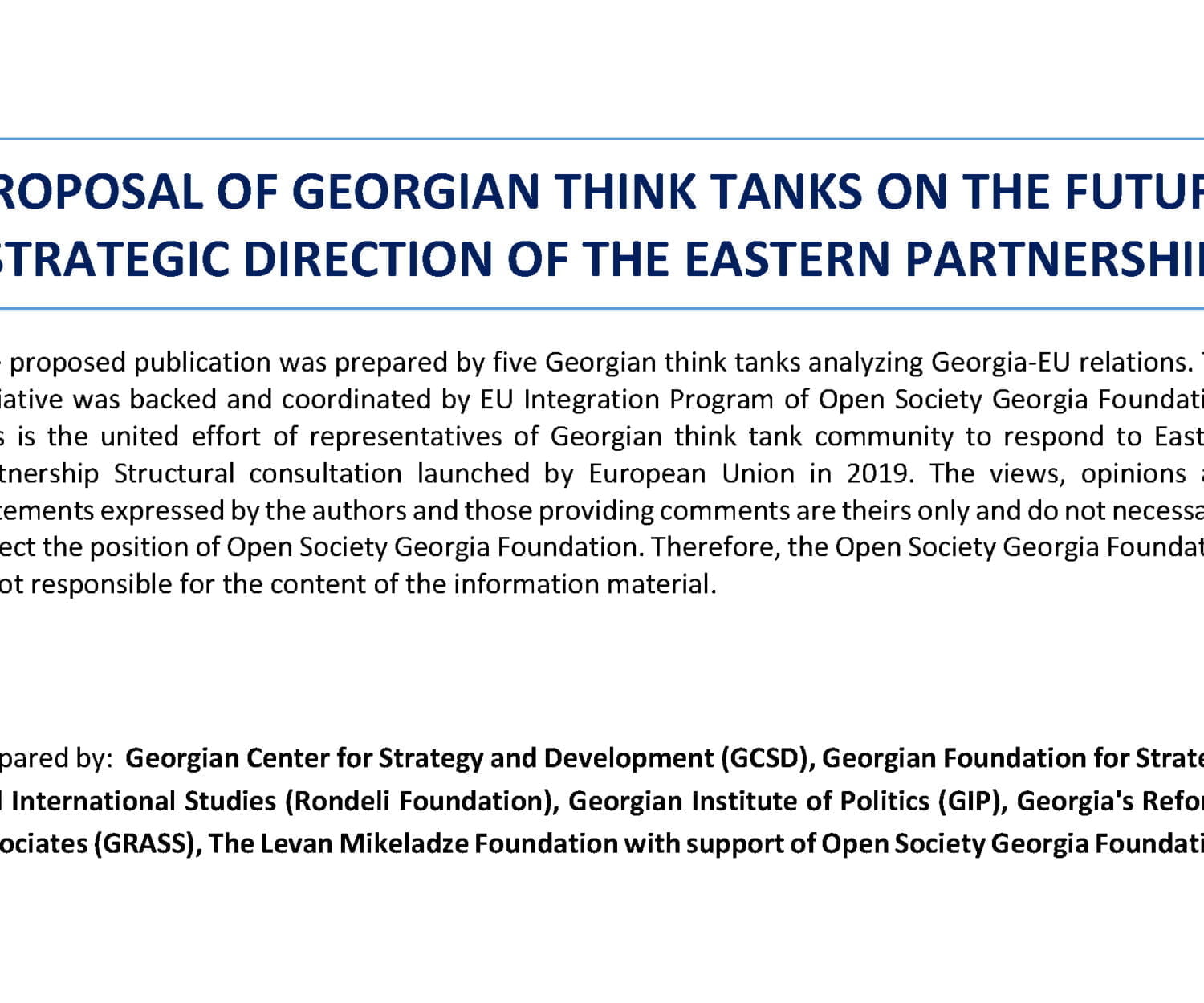 The proposed publication was prepared by five Georgian think tanks analyzing Georgia-EU relations. The initiative was backed and coordinated by EU Integration Program of Open Society Georgia Foundation. This is the united effort of representatives of Georgian think tank community to respond to Eastern Partnership Structural consultation launched by European Union in 2019. The views, opinions and statements expressed by the authors and those providing comments are theirs only and do not necessarily reflect the position of Open Society Georgia Foundation. Therefore, the Open Society Georgia Foundation is not responsible for the content of the information material.